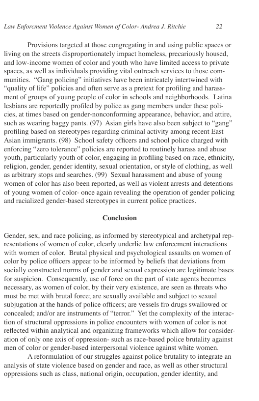 Lavw Enforcment Violence Against Women of Color- Andrea J. Ritchic 2  Provisions targeted at those congregating in and using public spaces or living on the streets disproportionately impact homeless, precariously housed. and low-income women of color and youth who have limited access to private spaces, as well as individuals providing vital outreach services to those com- munities. “Gang policing” initiatives have been intricately intertwined with “quality of life” policies and often serve as a pretext for profiling and haras ment of groups of young people of color in schools and neighborhoods. Latina lesbians are reportedly profiled by police as gang members under these poli- cies, at times based on gender-nonconforming appearance, behavior, and attire, such as wearing baggy pants. (97) Asian girls have also been subject to “gang’ profiling based on stereotypes regarding criminal activity among recent East Asian immigrants. (98) School safety officers and school police charged with enforcing “zero tolerance” policies are reported to routinely harass and abuse ‘youth, particularly youth of color, engaging in profiling based on race, ethnicity, religion, gender, gender identity. sexual orientation, or style of clothing, as well as arbitrary stops and searches. (99) Sexual harassment and abuse of young women of color has also been reported, as well as violent arrests and detentions of young women of color- once again revealing the operation of gender policing and racialized gender-based stereotypes in current police practices.  Conclusion  Gender, sex, and race policing, as informed by stereotypical and archetypal rep- resentations of women of color, clearly underlie law enforcement interactions with women of color. Brutal physical and psychological assaults on women of color by police officers appear to be informed by beliefs that deviations from socially constructed norms of gender and sexual expression are legitimate bases for suspicion. Consequently, use of force on the part of state agents becomes necessary, as women of color, by their very existence, are seen as threats who must be met with brutal force; are sexually available and subject to sexual subjugation at the hands of police officers: are vessels fro drugs swallowed or concealed: and/or are instruments of “terror.” Yet the complexity of the interac- tion of structural oppressions in police encounters with women of color is not reflected within analytical and organizing frameworks which allow for consider- ation of only one axis of oppression- such as race-based police brutality against men of color or gender-based interpersonal violence against white women.  A reformulation of our struggles against police brutality to integrate an analysis of state violence based on gender and race, as well as other structural oppressions such as class, national origin, occupation, gender identity. and  